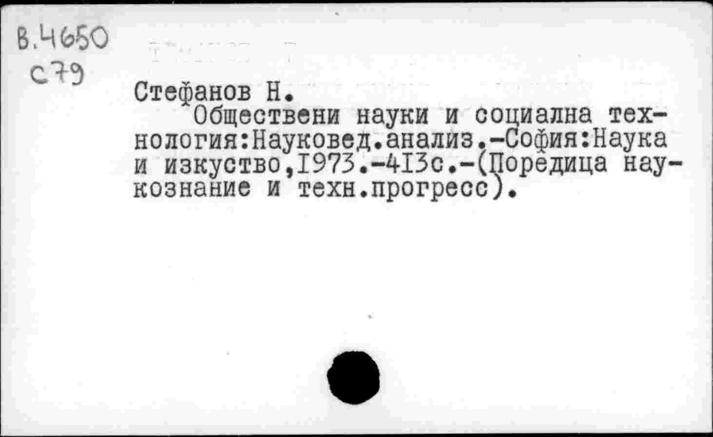 ﻿В ,4050
Стефанов Н.
Обществен« науки и социална технология :Науковед. анализ. -София :Наука и изкуство,1973.-413с.-(Поредица нау-кознание и техн.прогресс).